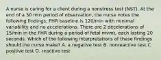 A nurse is caring for a client during a nonstress test (NST). At the end of a 30 min period of observation, the nurse notes the following findings: FHR baseline is 120/min with minimal variability and no accelerations. There are 2 decelerations of 15/min in the FHR during a period of fetal mvmt, each lasting 20 seconds. Which of the following interpretations of these findings should the nurse make? A. a negative test B. nonreactive test C. positive test D. reactive test