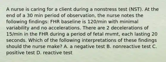 A nurse is caring for a client during a nonstress test (NST). At the end of a 30 min period of observation, the nurse notes the following findings: FHR baseline is 120/min with minimal variability and no accelerations. There are 2 decelerations of 15/min in the FHR during a period of fetal mvmt, each lasting 20 seconds. Which of the following interpretations of these findings should the nurse make? A. a negative test B. nonreactive test C. positive test D. reactive test