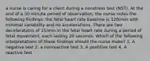 a nurse is caring for a client during a nonstress test (NST). At the end of a 30 minute period of observation, the nurse notes the following findings: the fetal heart rate baseline is 120/min with minimal variability and no accelerations. There are two decelerations of 15/min in the fetal heart rate during a period of fetal movement, each lasting 20 seconds. Which of the following interpretations of these findings should the nurse make? 1. A negative test 2. a nonreactive test 3. A postitive test 4. A reactive test