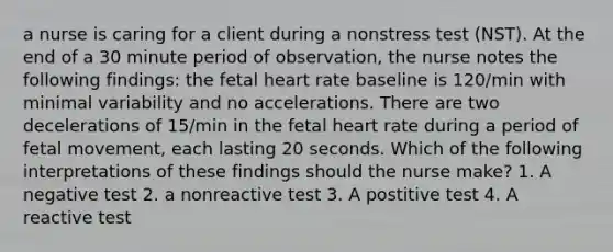 a nurse is caring for a client during a nonstress test (NST). At the end of a 30 minute period of observation, the nurse notes the following findings: the fetal heart rate baseline is 120/min with minimal variability and no accelerations. There are two decelerations of 15/min in the fetal heart rate during a period of fetal movement, each lasting 20 seconds. Which of the following interpretations of these findings should the nurse make? 1. A negative test 2. a nonreactive test 3. A postitive test 4. A reactive test