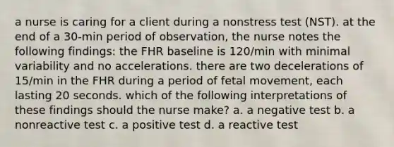 a nurse is caring for a client during a nonstress test (NST). at the end of a 30-min period of observation, the nurse notes the following findings: the FHR baseline is 120/min with minimal variability and no accelerations. there are two decelerations of 15/min in the FHR during a period of fetal movement, each lasting 20 seconds. which of the following interpretations of these findings should the nurse make? a. a negative test b. a nonreactive test c. a positive test d. a reactive test