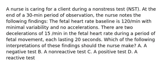 A nurse is caring for a client during a nonstress test (NST). At the end of a 30-min period of observation, the nurse notes the following findings: The fetal heart rate baseline is 120/min with minimal variability and no accelerations. There are two decelerations of 15 /min in the fetal heart rate during a period of fetal movement, each lasting 20 seconds. Which of the following interpretations of these findings should the nurse make? A. A negative test B. A nonreactive test C. A positive test D. A reactive test