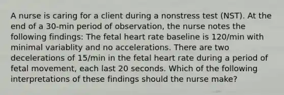 A nurse is caring for a client during a nonstress test (NST). At the end of a 30-min period of observation, the nurse notes the following findings: The fetal heart rate baseline is 120/min with minimal variablity and no accelerations. There are two decelerations of 15/min in the fetal heart rate during a period of fetal movement, each last 20 seconds. Which of the following interpretations of these findings should the nurse make?