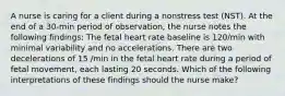 A nurse is caring for a client during a nonstress test (NST). At the end of a 30-min period of observation, the nurse notes the following findings: The fetal heart rate baseline is 120/min with minimal variability and no accelerations. There are two decelerations of 15 /min in the fetal heart rate during a period of fetal movement, each lasting 20 seconds. Which of the following interpretations of these findings should the nurse make?