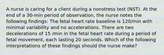 A nurse is caring for a client during a nonstress test (NST). At the end of a 30-min period of observation, the nurse notes the following findings: The fetal heart rate baseline is 120/min with minimal variability and no accelerations. There are two decelerations of 15 /min in the fetal heart rate during a period of fetal movement, each lasting 20 seconds. Which of the following interpretations of these findings should the nurse make?