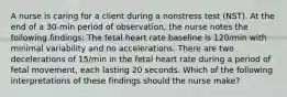 A nurse is caring for a client during a nonstress test (NST). At the end of a 30-min period of observation, the nurse notes the following findings: The fetal heart rate baseline is 120/min with minimal variability and no accelerations. There are two decelerations of 15/min in the fetal heart rate during a period of fetal movement, each lasting 20 seconds. Which of the following interpretations of these findings should the nurse make?