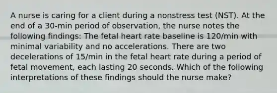 A nurse is caring for a client during a nonstress test (NST). At the end of a 30-min period of observation, the nurse notes the following findings: The fetal heart rate baseline is 120/min with minimal variability and no accelerations. There are two decelerations of 15/min in the fetal heart rate during a period of fetal movement, each lasting 20 seconds. Which of the following interpretations of these findings should the nurse make?