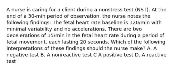 A nurse is caring for a client during a nonstress test (NST). At the end of a 30-min period of observation, the nurse notes the following findings: The fetal heart rate baseline is 120/min with minimal variability and no accelerations. There are two decelerations of 15/min in the fetal heart rate during a period of fetal movement, each lasting 20 seconds. Which of the following interpretations of these findings should the nurse make? A. A negative test B. A nonreactive test C A positive test D. A reactive test