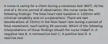 A nurse is caring for a client during a nonstress test (NST). At the end of a 30-min period of observation, the nurse notes the following findings: The fetal heart rate baseline is 120/min with minimal variability and no accelerations. There are two decelerations of 15/min in the fetal heart rate during a period of fetal movement, each lasting 20 seconds. Which of the following interpretations of these findings should the nurse make? A. A negative test B. A nonreactive test C. A positive test D. A reactive test