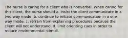 The nurse is caring for a client who is nonverbal. When caring for this client, the nurse should a. insist the client communicate in a two-way mode. b. continue to initiate communication in a one-way mode. c. refrain from explaining procedures because the client will not understand. d. limit orienting cues in order to reduce environmental stimuli.