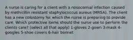 A nurse is caring for a client with a nosocomial infection caused by methicillin resistant staphylococcus aureus (MRSA). The client has a new colostomy for which the nurse is preparing to provide care. Which protective items should the nurse use to perform the clients care? (select all that apply) 1-gloves 2-gown 3-mask 4-googles 5-shoe covers 6-hair bonnet