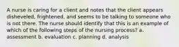 A nurse is caring for a client and notes that the client appears disheveled, frightened, and seems to be talking to someone who is not there. The nurse should identify that this is an example of which of the following steps of the nursing process? a. assessment b. evaluation c. planning d. analysis