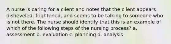 A nurse is caring for a client and notes that the client appears disheveled, frightened, and seems to be talking to someone who is not there. The nurse should identify that this is an example of which of the following steps of the nursing process? a. assessment b. evaluation c. planning d. analysis