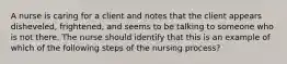 A nurse is caring for a client and notes that the client appears disheveled, frightened, and seems to be talking to someone who is not there. The nurse should identify that this is an example of which of the following steps of the nursing process?