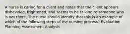 A nurse is caring for a client and notes that the client appears disheveled, frightened, and seems to be talking to someone who is not there. The nurse should identify that this is an example of which of the following steps of the nursing process? Evaluation Planning Assessment Analysis