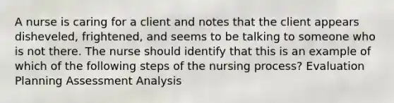 A nurse is caring for a client and notes that the client appears disheveled, frightened, and seems to be talking to someone who is not there. The nurse should identify that this is an example of which of the following steps of the nursing process? Evaluation Planning Assessment Analysis