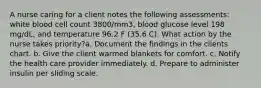 A nurse caring for a client notes the following assessments: white blood cell count 3800/mm3, blood glucose level 198 mg/dL, and temperature 96.2 F (35.6 C). What action by the nurse takes priority?a. Document the findings in the clients chart. b. Give the client warmed blankets for comfort. c. Notify the health care provider immediately. d. Prepare to administer insulin per sliding scale.