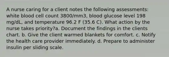 A nurse caring for a client notes the following assessments: white blood cell count 3800/mm3, blood glucose level 198 mg/dL, and temperature 96.2 F (35.6 C). What action by the nurse takes priority?a. Document the findings in the clients chart. b. Give the client warmed blankets for comfort. c. Notify the health care provider immediately. d. Prepare to administer insulin per sliding scale.