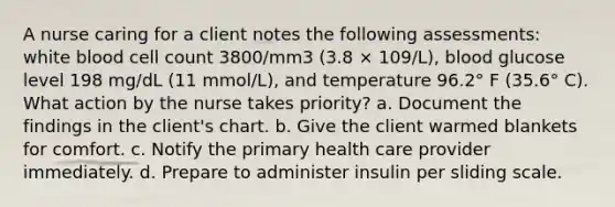 A nurse caring for a client notes the following assessments: white blood cell count 3800/mm3 (3.8 × 109/L), blood glucose level 198 mg/dL (11 mmol/L), and temperature 96.2° F (35.6° C). What action by the nurse takes priority? a. Document the findings in the client's chart. b. Give the client warmed blankets for comfort. c. Notify the primary health care provider immediately. d. Prepare to administer insulin per sliding scale.