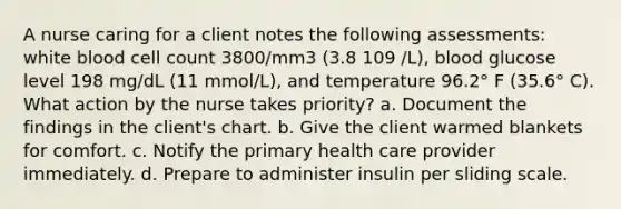 A nurse caring for a client notes the following assessments: white blood cell count 3800/mm3 (3.8 109 /L), blood glucose level 198 mg/dL (11 mmol/L), and temperature 96.2° F (35.6° C). What action by the nurse takes priority? a. Document the findings in the client's chart. b. Give the client warmed blankets for comfort. c. Notify the primary health care provider immediately. d. Prepare to administer insulin per sliding scale.