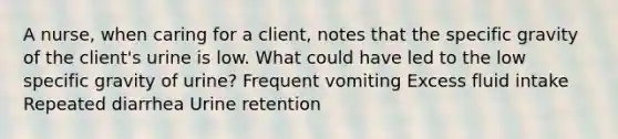 A nurse, when caring for a client, notes that the specific gravity of the client's urine is low. What could have led to the low specific gravity of urine? Frequent vomiting Excess fluid intake Repeated diarrhea Urine retention