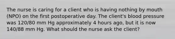 The nurse is caring for a client who is having nothing by mouth (NPO) on the first postoperative day. The client's blood pressure was 120/80 mm Hg approximately 4 hours ago, but it is now 140/88 mm Hg. What should the nurse ask the client?