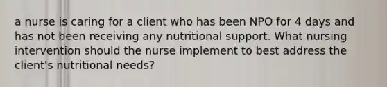 a nurse is caring for a client who has been NPO for 4 days and has not been receiving any nutritional support. What nursing intervention should the nurse implement to best address the client's nutritional needs?