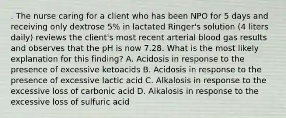 . The nurse caring for a client who has been NPO for 5 days and receiving only dextrose 5% in lactated Ringer's solution (4 liters daily) reviews the client's most recent arterial blood gas results and observes that the pH is now 7.28. What is the most likely explanation for this finding? A. Acidosis in response to the presence of excessive ketoacids B. Acidosis in response to the presence of excessive lactic acid C. Alkalosis in response to the excessive loss of carbonic acid D. Alkalosis in response to the excessive loss of sulfuric acid