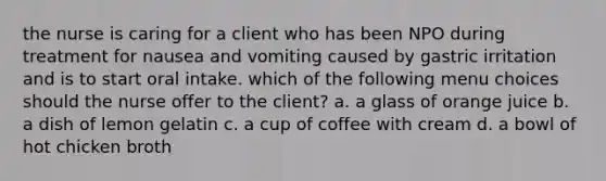 the nurse is caring for a client who has been NPO during treatment for nausea and vomiting caused by gastric irritation and is to start oral intake. which of the following menu choices should the nurse offer to the client? a. a glass of orange juice b. a dish of lemon gelatin c. a cup of coffee with cream d. a bowl of hot chicken broth