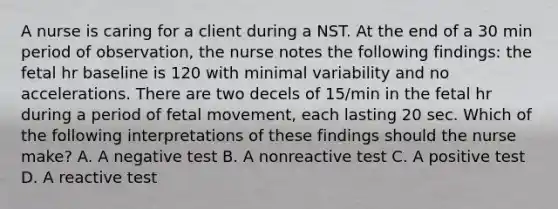 A nurse is caring for a client during a NST. At the end of a 30 min period of observation, the nurse notes the following findings: the fetal hr baseline is 120 with minimal variability and no accelerations. There are two decels of 15/min in the fetal hr during a period of fetal movement, each lasting 20 sec. Which of the following interpretations of these findings should the nurse make? A. A negative test B. A nonreactive test C. A positive test D. A reactive test