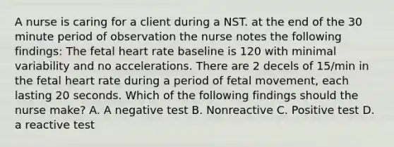 A nurse is caring for a client during a NST. at the end of the 30 minute period of observation the nurse notes the following findings: The fetal heart rate baseline is 120 with minimal variability and no accelerations. There are 2 decels of 15/min in the fetal heart rate during a period of fetal movement, each lasting 20 seconds. Which of the following findings should the nurse make? A. A negative test B. Nonreactive C. Positive test D. a reactive test