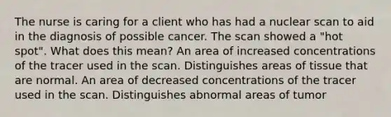 The nurse is caring for a client who has had a nuclear scan to aid in the diagnosis of possible cancer. The scan showed a "hot spot". What does this mean? An area of increased concentrations of the tracer used in the scan. Distinguishes areas of tissue that are normal. An area of decreased concentrations of the tracer used in the scan. Distinguishes abnormal areas of tumor