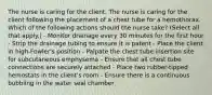 The nurse is caring for the client. The nurse is caring for the client following the placement of a chest tube for a hemothorax. Which of the following actions should the nurse take? (Select all that apply.) - Monitor drainage every 30 minutes for the first hour - Strip the drainage tubing to ensure it is patent - Place the client in high-Fowler's position - Palpate the chest tube insertion site for subcutaneous emphysema - Ensure that all chest tube connections are securely attached - Place two rubber-tipped hemostats in the client's room - Ensure there is a continuous bubbling in the water seal chamber