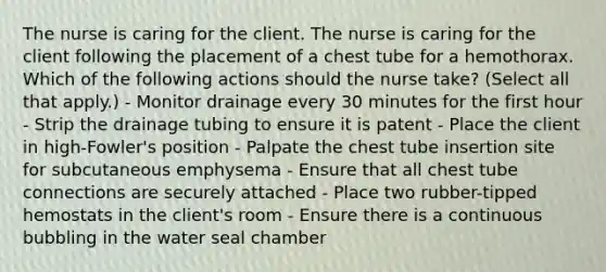 The nurse is caring for the client. The nurse is caring for the client following the placement of a chest tube for a hemothorax. Which of the following actions should the nurse take? (Select all that apply.) - Monitor drainage every 30 minutes for the first hour - Strip the drainage tubing to ensure it is patent - Place the client in high-Fowler's position - Palpate the chest tube insertion site for subcutaneous emphysema - Ensure that all chest tube connections are securely attached - Place two rubber-tipped hemostats in the client's room - Ensure there is a continuous bubbling in the water seal chamber