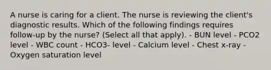 A nurse is caring for a client. The nurse is reviewing the client's diagnostic results. Which of the following findings requires follow-up by the nurse? (Select all that apply). - BUN level - PCO2 level - WBC count - HCO3- level - Calcium level - Chest x-ray - Oxygen saturation level