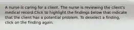 A nurse is caring for a client. The nurse is reviewing the client's medical record.Click to highlight the findings below that indicate that the client has a potential problem. To deselect a finding, click on the finding again.