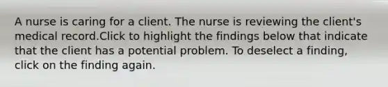 A nurse is caring for a client. The nurse is reviewing the client's medical record.Click to highlight the findings below that indicate that the client has a potential problem. To deselect a finding, click on the finding again.