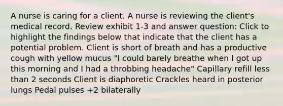 A nurse is caring for a client. A nurse is reviewing the client's medical record. Review exhibit 1-3 and answer question: Click to highlight the findings below that indicate that the client has a potential problem. Client is short of breath and has a productive cough with yellow mucus "I could barely breathe when I got up this morning and I had a throbbing headache" Capillary refill less than 2 seconds Client is diaphoretic Crackles heard in posterior lungs Pedal pulses +2 bilaterally