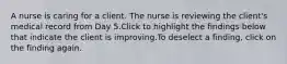 A nurse is caring for a client. The nurse is reviewing the client's medical record from Day 5.Click to highlight the findings below that indicate the client is improving.To deselect a finding, click on the finding again.