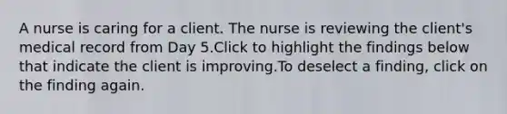 A nurse is caring for a client. The nurse is reviewing the client's medical record from Day 5.Click to highlight the findings below that indicate the client is improving.To deselect a finding, click on the finding again.