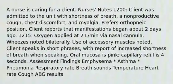 A nurse is caring for a client. Nurses' Notes 1200: Client was admitted to the unit with shortness of breath, a nonproductive cough, chest discomfort, and myalgia. Prefers orthopneic position. Client reports that manifestations began about 2 days ago. 1215: Oxygen applied at 2 L/min via nasal cannula. Wheezes noted bilaterally. Use of accessory muscles noted. Client speaks in short phrases, with report of increased shortness of breath when speaking. Oral mucosa is pink; capillary refill is 4 seconds. Assessment Findings Emphysema * Asthma * Pneumonia Respiratory rate Breath sounds Temperature Heart rate Cough ABG results