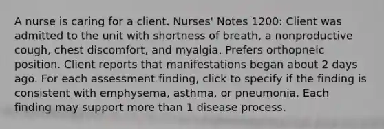 A nurse is caring for a client. Nurses' Notes 1200: Client was admitted to the unit with shortness of breath, a nonproductive cough, chest discomfort, and myalgia. Prefers orthopneic position. Client reports that manifestations began about 2 days ago. For each assessment finding, click to specify if the finding is consistent with emphysema, asthma, or pneumonia. Each finding may support more than 1 disease process.