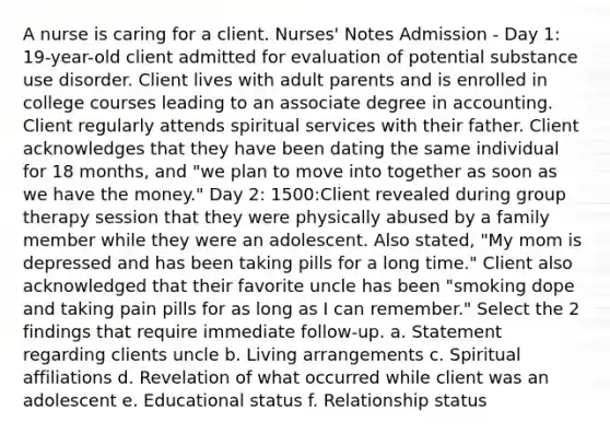 A nurse is caring for a client. Nurses' Notes Admission - Day 1: 19-year-old client admitted for evaluation of potential substance use disorder. Client lives with adult parents and is enrolled in college courses leading to an associate degree in accounting. Client regularly attends spiritual services with their father. Client acknowledges that they have been dating the same individual for 18 months, and "we plan to move into together as soon as we have the money." Day 2: 1500:Client revealed during group therapy session that they were physically abused by a family member while they were an adolescent. Also stated, "My mom is depressed and has been taking pills for a long time." Client also acknowledged that their favorite uncle has been "smoking dope and taking pain pills for as long as I can remember." Select the 2 findings that require immediate follow-up. a. Statement regarding clients uncle b. Living arrangements c. Spiritual affiliations d. Revelation of what occurred while client was an adolescent e. Educational status f. Relationship status