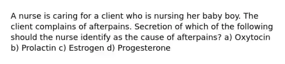 A nurse is caring for a client who is nursing her baby boy. The client complains of afterpains. Secretion of which of the following should the nurse identify as the cause of afterpains? a) Oxytocin b) Prolactin c) Estrogen d) Progesterone