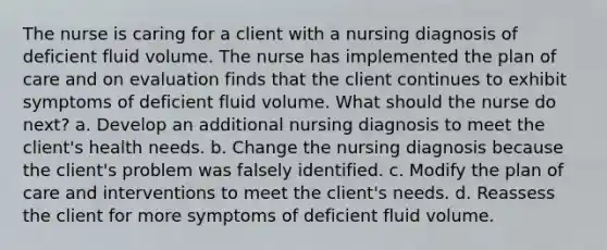 The nurse is caring for a client with a nursing diagnosis of deficient fluid volume. The nurse has implemented the plan of care and on evaluation finds that the client continues to exhibit symptoms of deficient fluid volume. What should the nurse do next? a. Develop an additional nursing diagnosis to meet the client's health needs. b. Change the nursing diagnosis because the client's problem was falsely identified. c. Modify the plan of care and interventions to meet the client's needs. d. Reassess the client for more symptoms of deficient fluid volume.