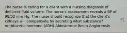 The nurse is caring for a client with a nursing diagnosis of deficient fluid volume. The nurse's assessment reveals a BP of 98/52 mm Hg. The nurse should recognize that the client's kidneys will compensate by secreting what substance? Antidiuretic hormone (ADH) Aldosterone Renin Angiotensin