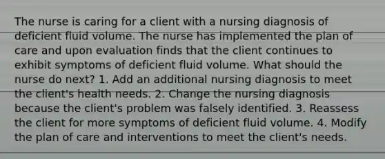 The nurse is caring for a client with a nursing diagnosis of deficient fluid volume. The nurse has implemented the plan of care and upon evaluation finds that the client continues to exhibit symptoms of deficient fluid volume. What should the nurse do next? 1. Add an additional nursing diagnosis to meet the client's health needs. 2. Change the nursing diagnosis because the client's problem was falsely identified. 3. Reassess the client for more symptoms of deficient fluid volume. 4. Modify the plan of care and interventions to meet the client's needs.