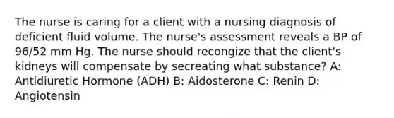 The nurse is caring for a client with a nursing diagnosis of deficient fluid volume. The nurse's assessment reveals a BP of 96/52 mm Hg. The nurse should recongize that the client's kidneys will compensate by secreating what substance? A: Antidiuretic Hormone (ADH) B: Aidosterone C: Renin D: Angiotensin