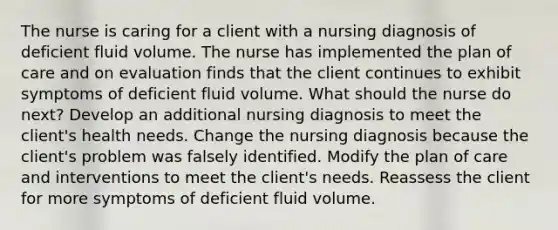 The nurse is caring for a client with a nursing diagnosis of deficient fluid volume. The nurse has implemented the plan of care and on evaluation finds that the client continues to exhibit symptoms of deficient fluid volume. What should the nurse do next? Develop an additional nursing diagnosis to meet the client's health needs. Change the nursing diagnosis because the client's problem was falsely identified. Modify the plan of care and interventions to meet the client's needs. Reassess the client for more symptoms of deficient fluid volume.