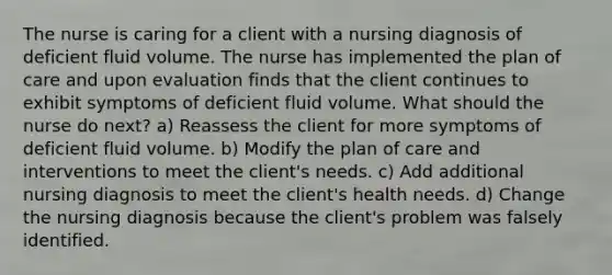 The nurse is caring for a client with a nursing diagnosis of deficient fluid volume. The nurse has implemented the plan of care and upon evaluation finds that the client continues to exhibit symptoms of deficient fluid volume. What should the nurse do next? a) Reassess the client for more symptoms of deficient fluid volume. b) Modify the plan of care and interventions to meet the client's needs. c) Add additional nursing diagnosis to meet the client's health needs. d) Change the nursing diagnosis because the client's problem was falsely identified.